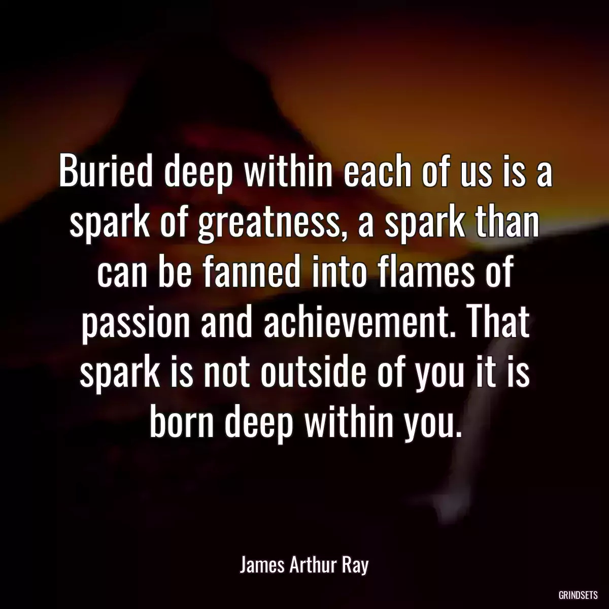 Buried deep within each of us is a spark of greatness, a spark than can be fanned into flames of passion and achievement. That spark is not outside of you it is born deep within you.