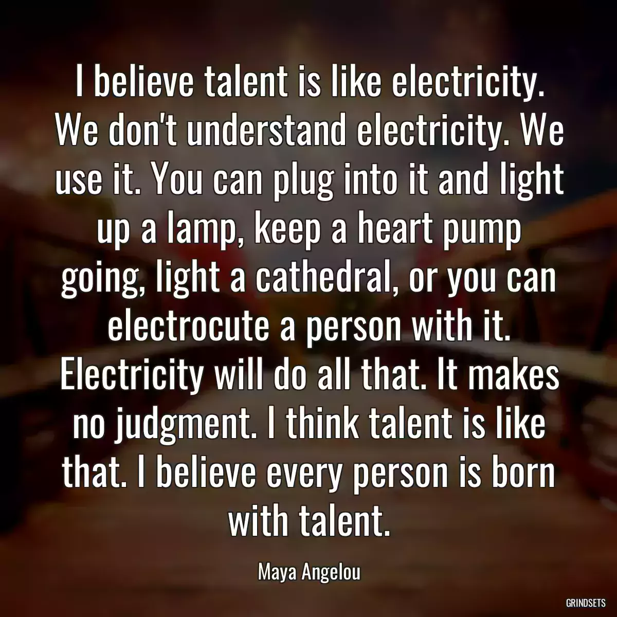 I believe talent is like electricity. We don\'t understand electricity. We use it. You can plug into it and light up a lamp, keep a heart pump going, light a cathedral, or you can electrocute a person with it. Electricity will do all that. It makes no judgment. I think talent is like that. I believe every person is born with talent.