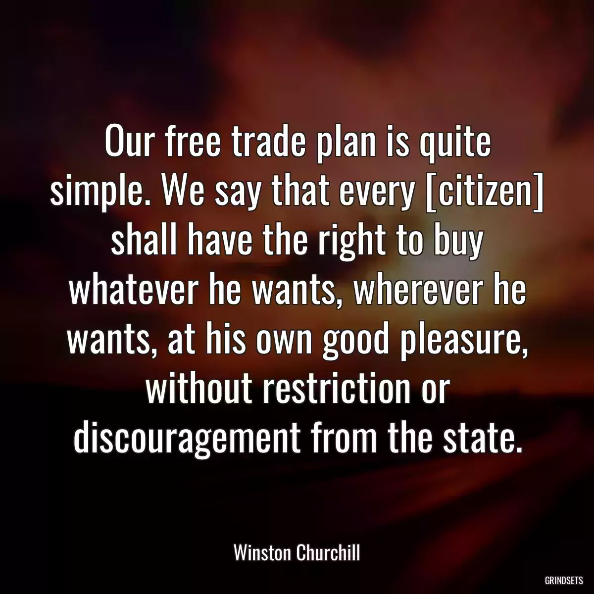 Our free trade plan is quite simple. We say that every [citizen] shall have the right to buy whatever he wants, wherever he wants, at his own good pleasure, without restriction or discouragement from the state.