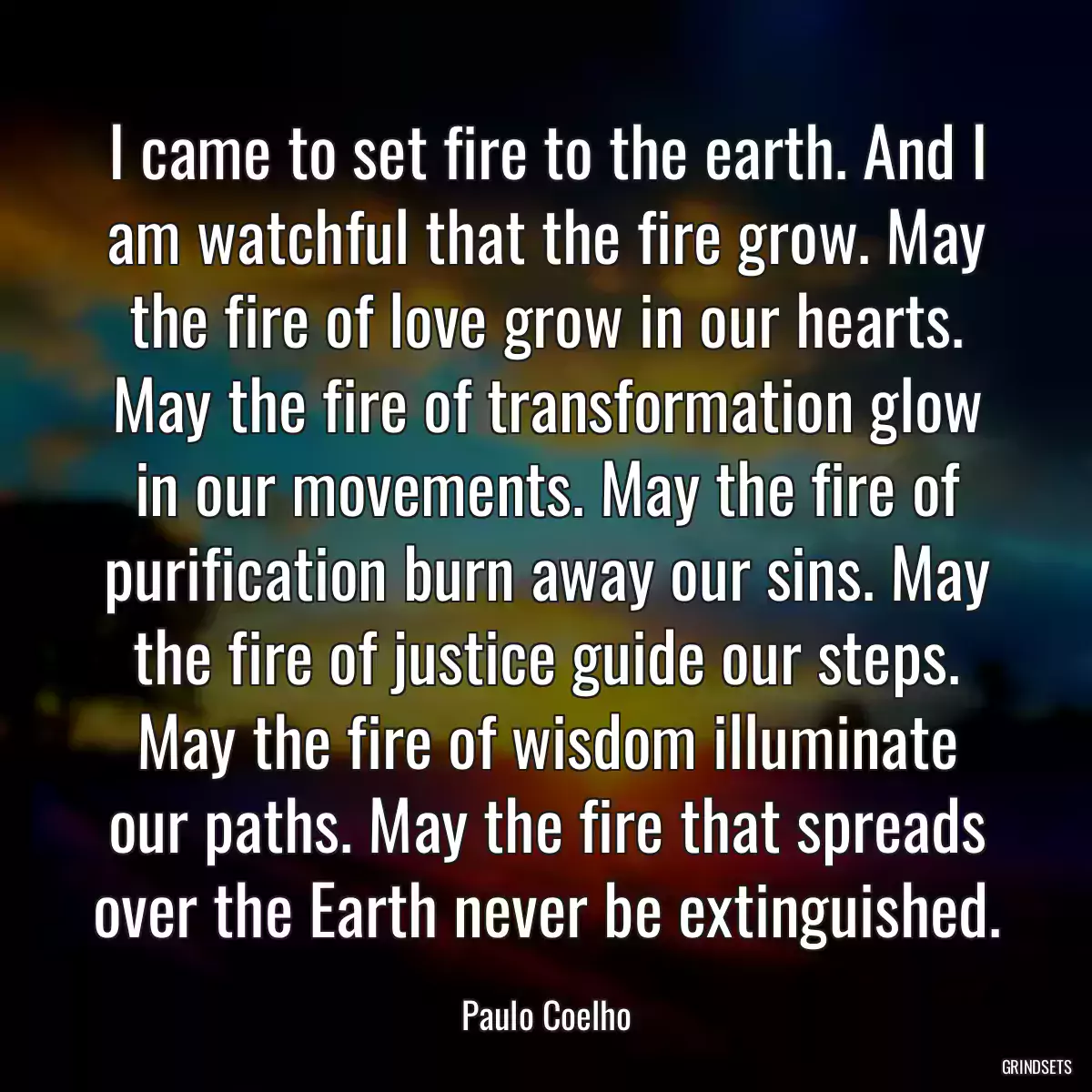 I came to set fire to the earth. And I am watchful that the fire grow. May the fire of love grow in our hearts. May the fire of transformation glow in our movements. May the fire of purification burn away our sins. May the fire of justice guide our steps. May the fire of wisdom illuminate our paths. May the fire that spreads over the Earth never be extinguished.