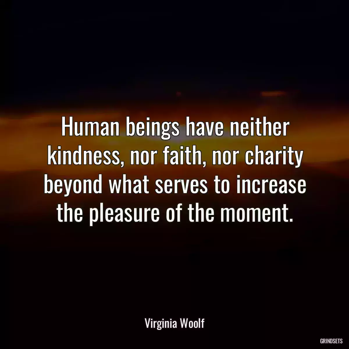 Human beings have neither kindness, nor faith, nor charity beyond what serves to increase the pleasure of the moment.