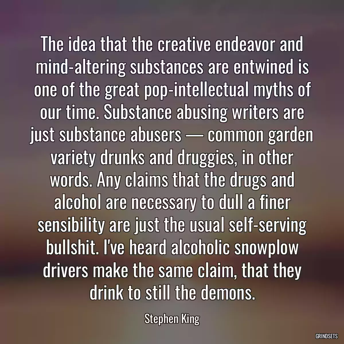 The idea that the creative endeavor and mind-altering substances are entwined is one of the great pop-intellectual myths of our time. Substance abusing writers are just substance abusers — common garden variety drunks and druggies, in other words. Any claims that the drugs and alcohol are necessary to dull a finer sensibility are just the usual self-serving bullshit. I\'ve heard alcoholic snowplow drivers make the same claim, that they drink to still the demons.