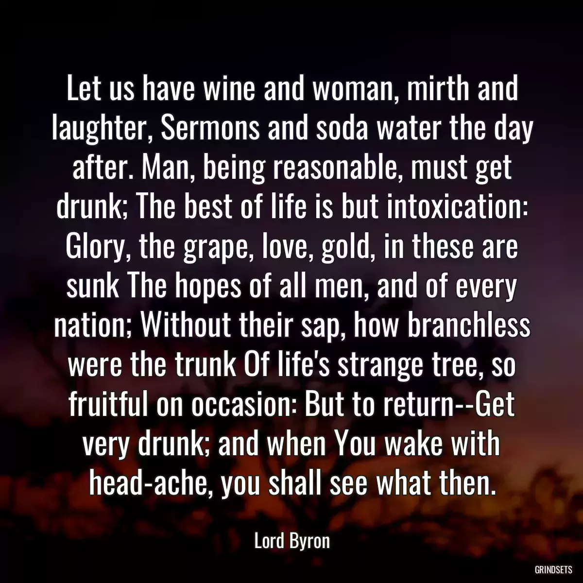 Let us have wine and woman, mirth and laughter, Sermons and soda water the day after. Man, being reasonable, must get drunk; The best of life is but intoxication: Glory, the grape, love, gold, in these are sunk The hopes of all men, and of every nation; Without their sap, how branchless were the trunk Of life\'s strange tree, so fruitful on occasion: But to return--Get very drunk; and when You wake with head-ache, you shall see what then.