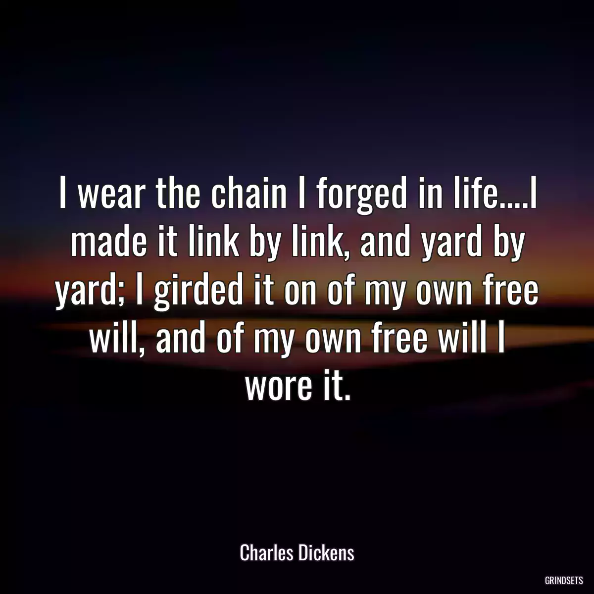 I wear the chain I forged in life....I made it link by link, and yard by yard; I girded it on of my own free will, and of my own free will I wore it.