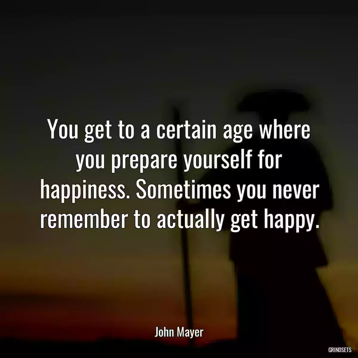 You get to a certain age where you prepare yourself for happiness. Sometimes you never remember to actually get happy.