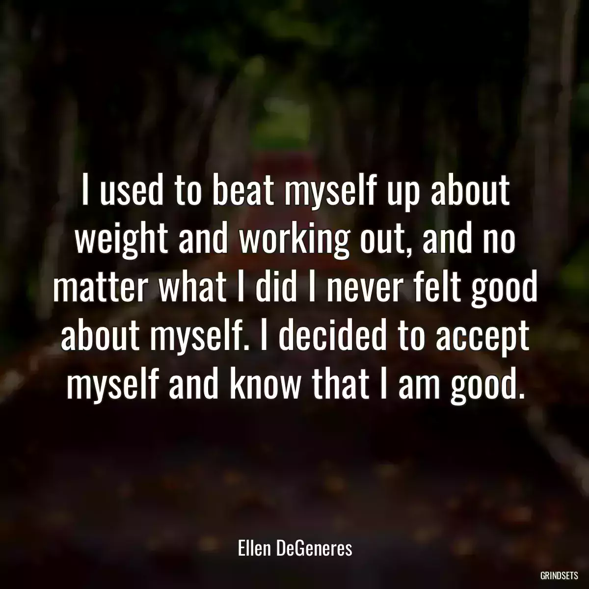 I used to beat myself up about weight and working out, and no matter what I did I never felt good about myself. I decided to accept myself and know that I am good.