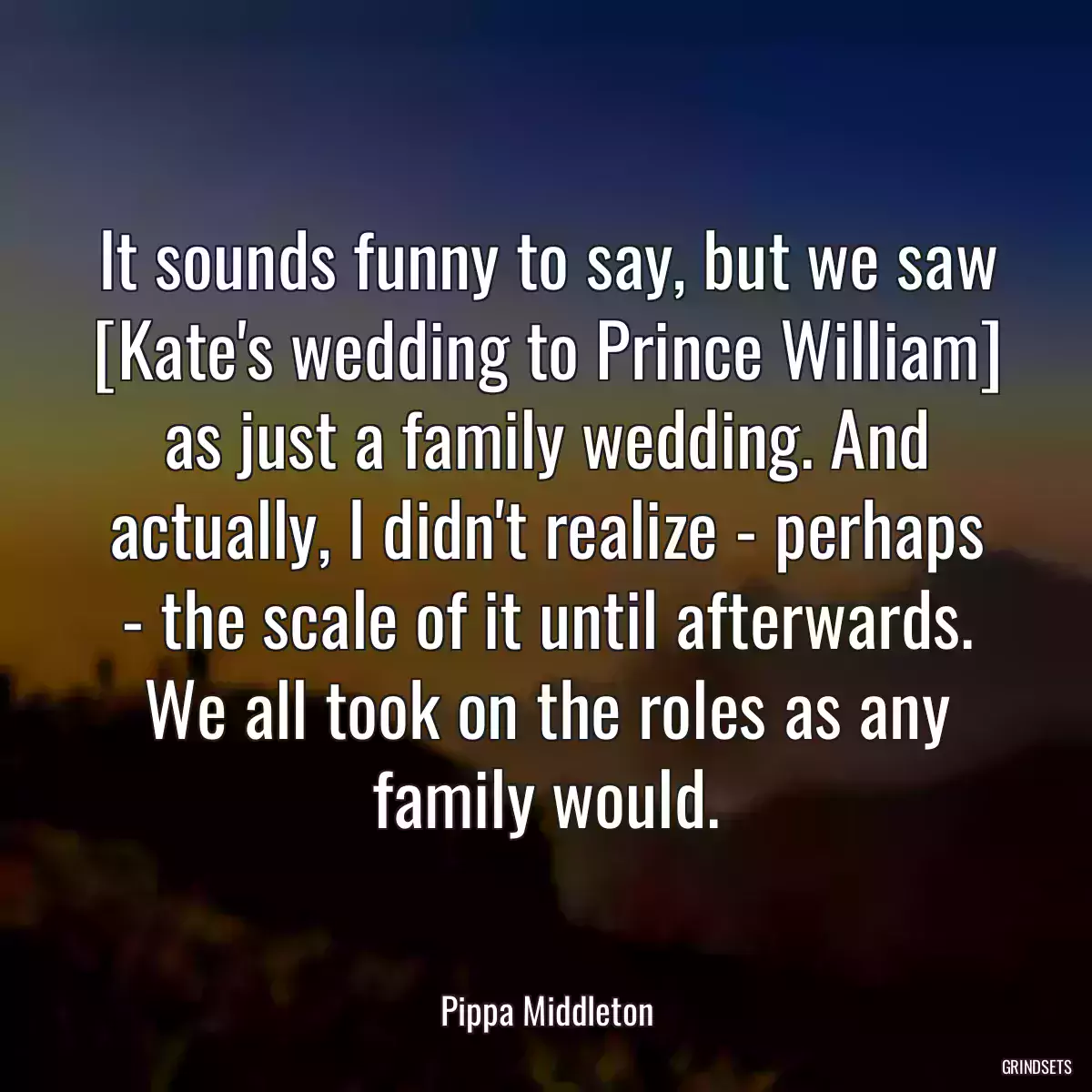 It sounds funny to say, but we saw [Kate\'s wedding to Prince William] as just a family wedding. And actually, I didn\'t realize - perhaps - the scale of it until afterwards. We all took on the roles as any family would.