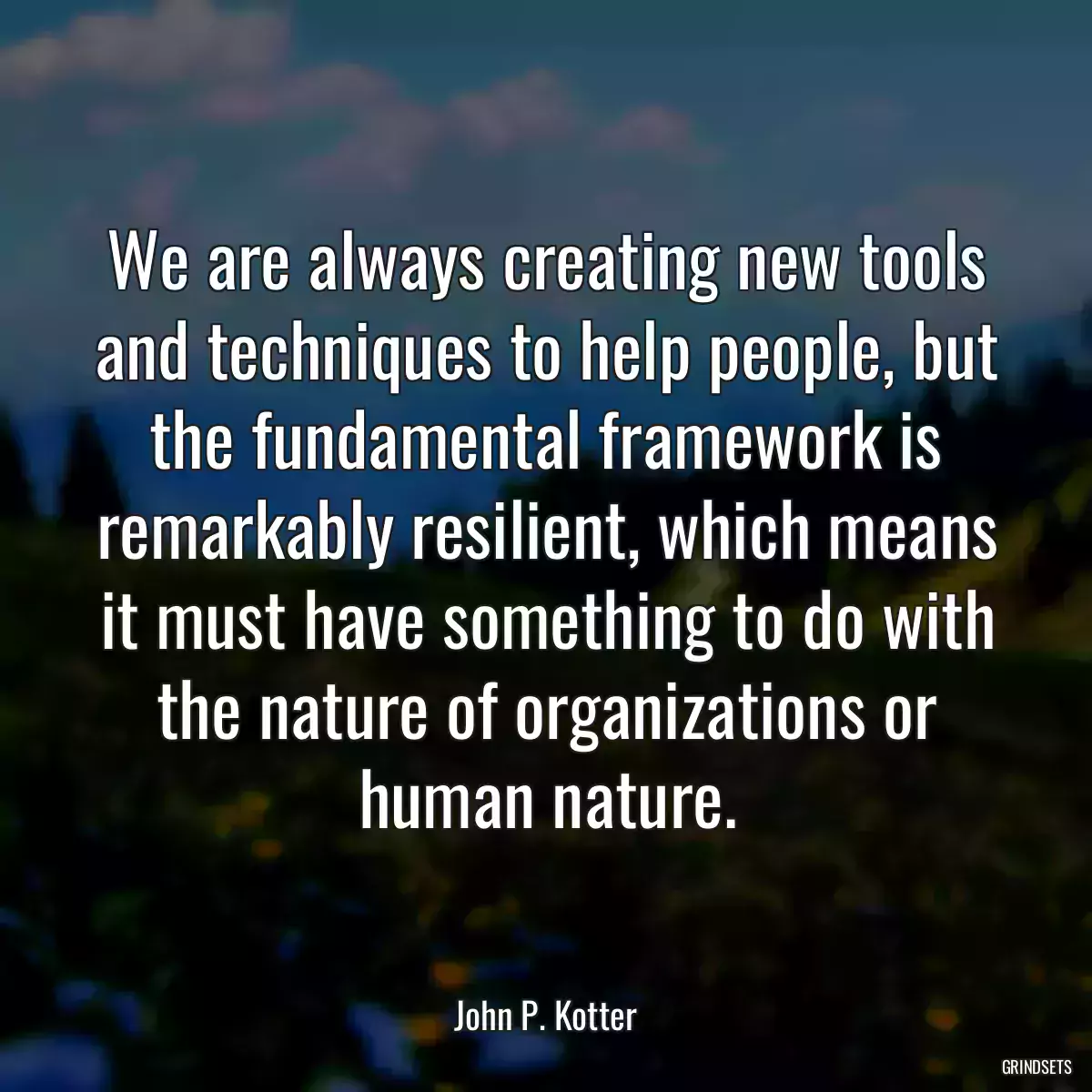 We are always creating new tools and techniques to help people, but the fundamental framework is remarkably resilient, which means it must have something to do with the nature of organizations or human nature.