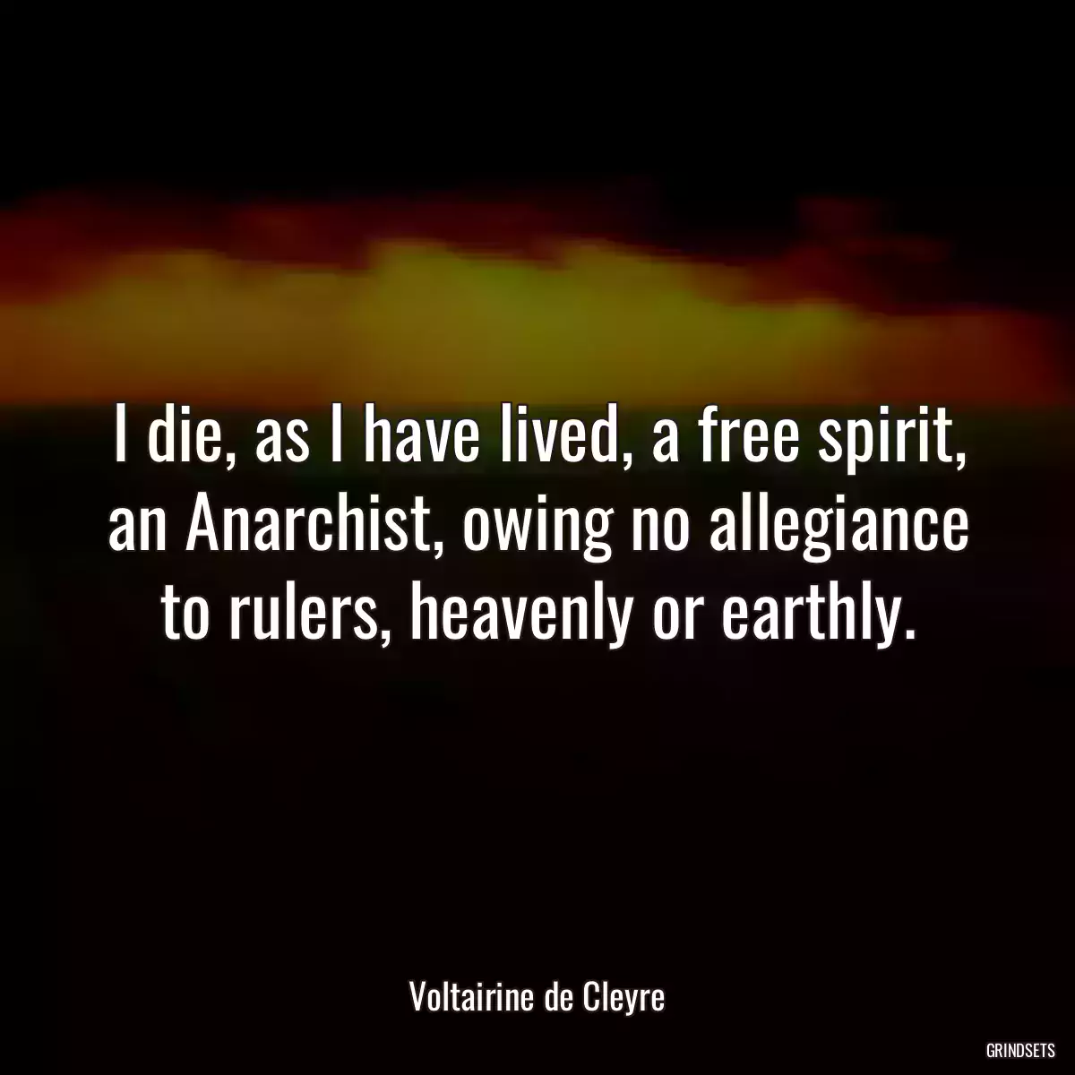 I die, as I have lived, a free spirit, an Anarchist, owing no allegiance to rulers, heavenly or earthly.