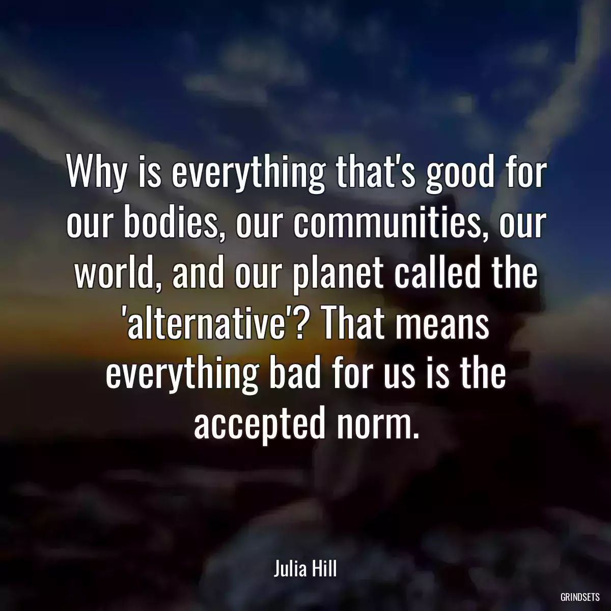 Why is everything that\'s good for our bodies, our communities, our world, and our planet called the \'alternative\'? That means everything bad for us is the accepted norm.