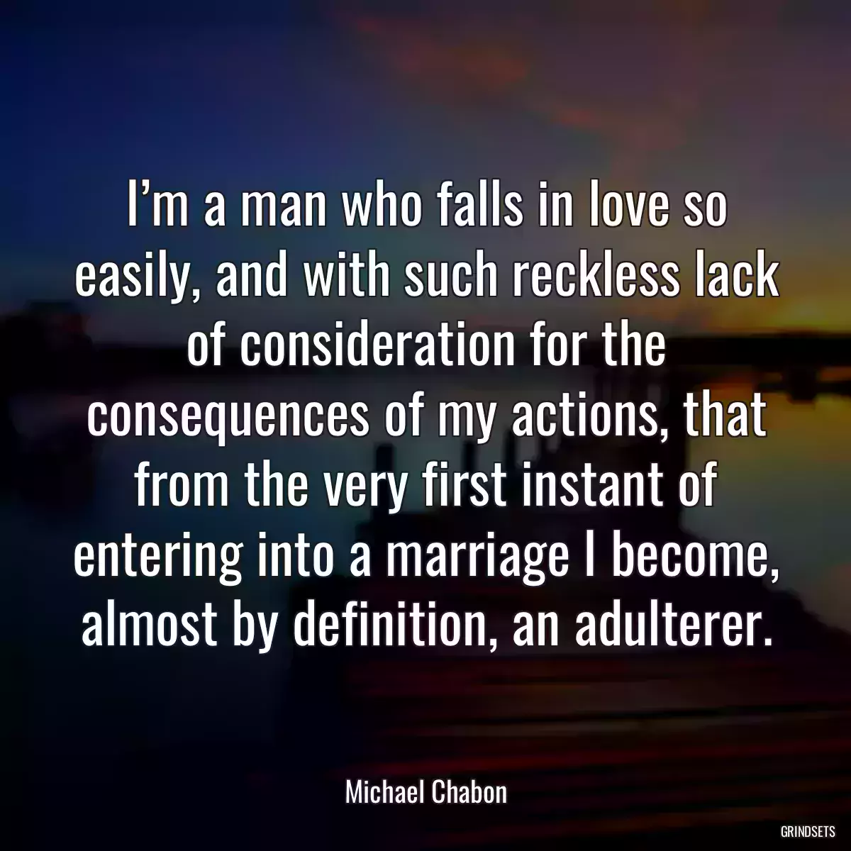 I’m a man who falls in love so easily, and with such reckless lack of consideration for the consequences of my actions, that from the very first instant of entering into a marriage I become, almost by definition, an adulterer.