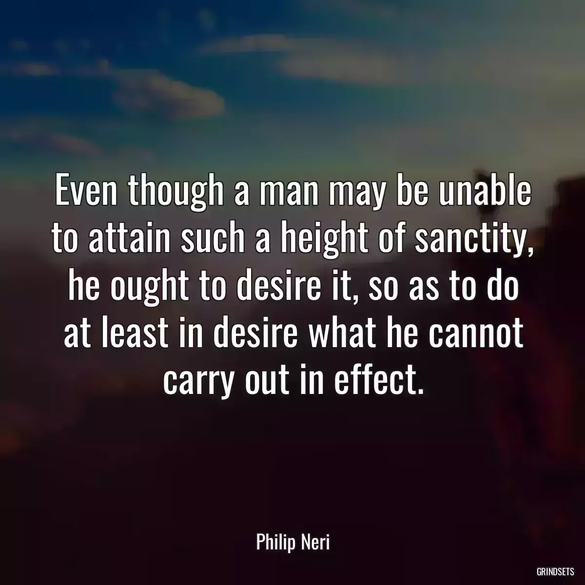 Even though a man may be unable to attain such a height of sanctity, he ought to desire it, so as to do at least in desire what he cannot carry out in effect.