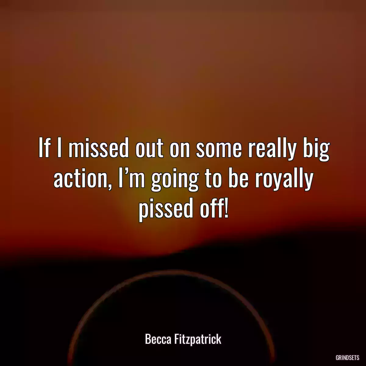 If I missed out on some really big action, I’m going to be royally pissed off!