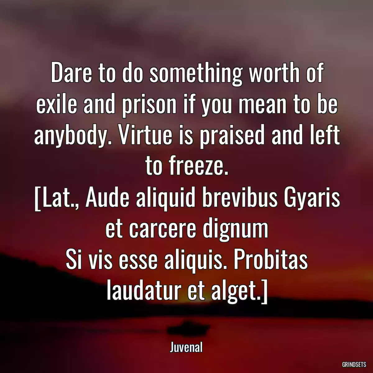 Dare to do something worth of exile and prison if you mean to be anybody. Virtue is praised and left to freeze.
[Lat., Aude aliquid brevibus Gyaris et carcere dignum
Si vis esse aliquis. Probitas laudatur et alget.]