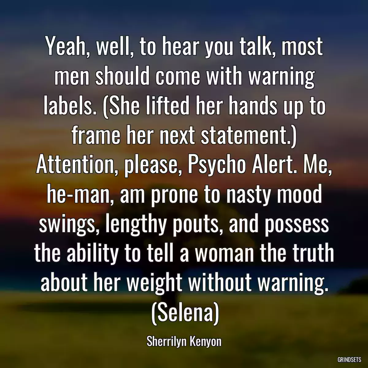 Yeah, well, to hear you talk, most men should come with warning labels. (She lifted her hands up to frame her next statement.) Attention, please, Psycho Alert. Me, he-man, am prone to nasty mood swings, lengthy pouts, and possess the ability to tell a woman the truth about her weight without warning. (Selena)