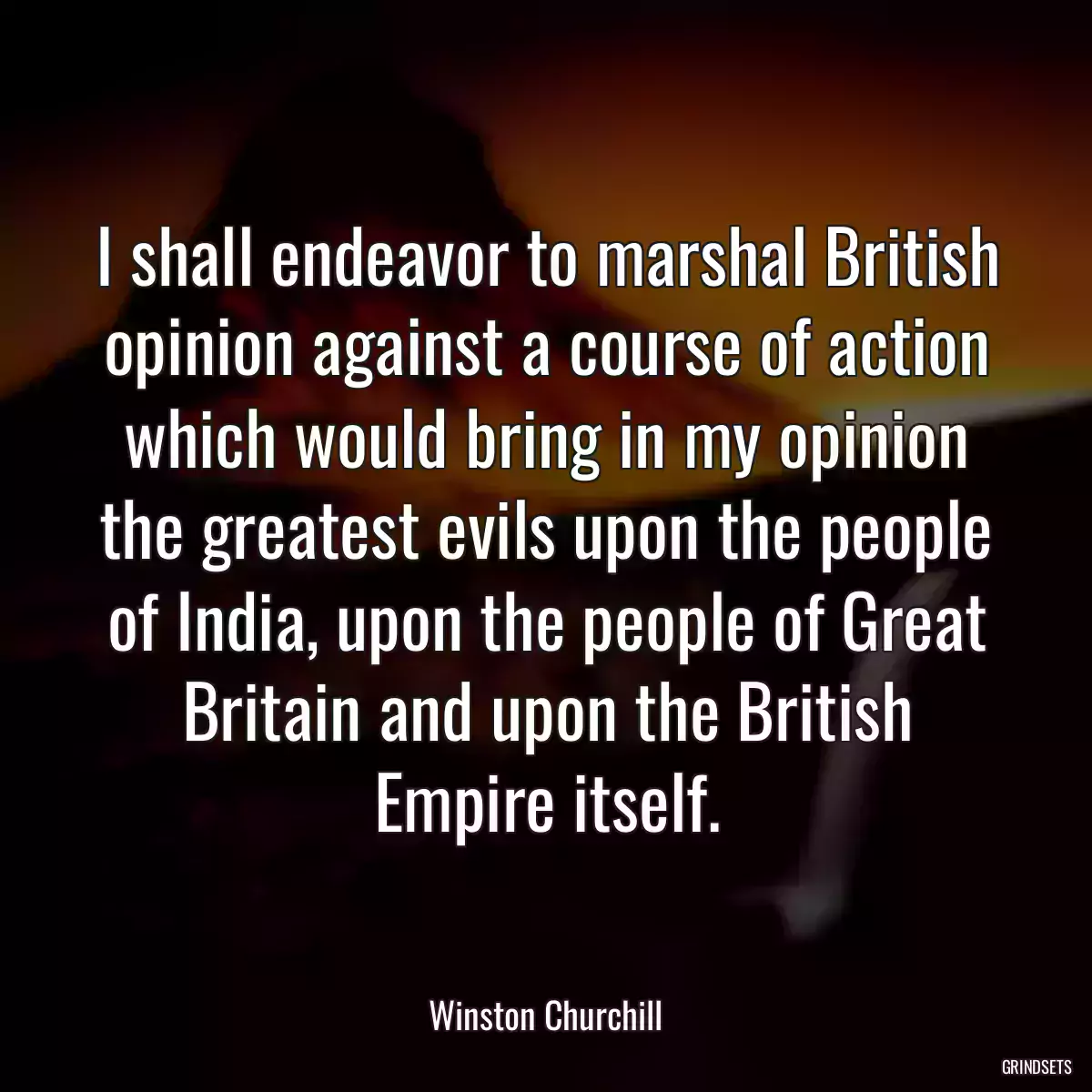 I shall endeavor to marshal British opinion against a course of action which would bring in my opinion the greatest evils upon the people of India, upon the people of Great Britain and upon the British Empire itself.