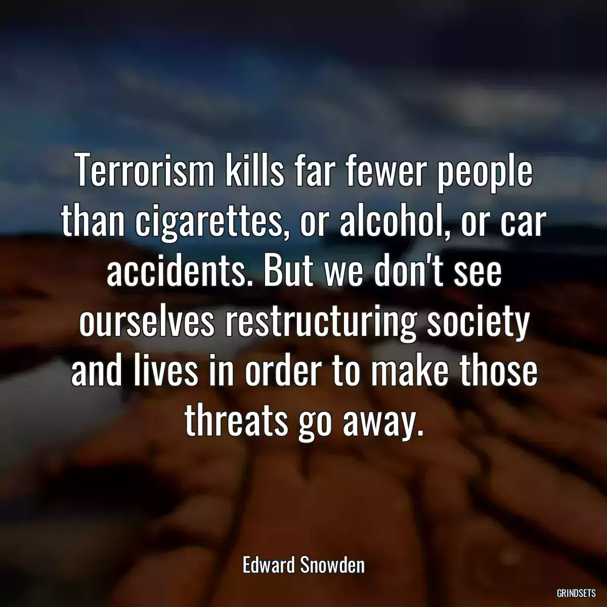 Terrorism kills far fewer people than cigarettes, or alcohol, or car accidents. But we don\'t see ourselves restructuring society and lives in order to make those threats go away.