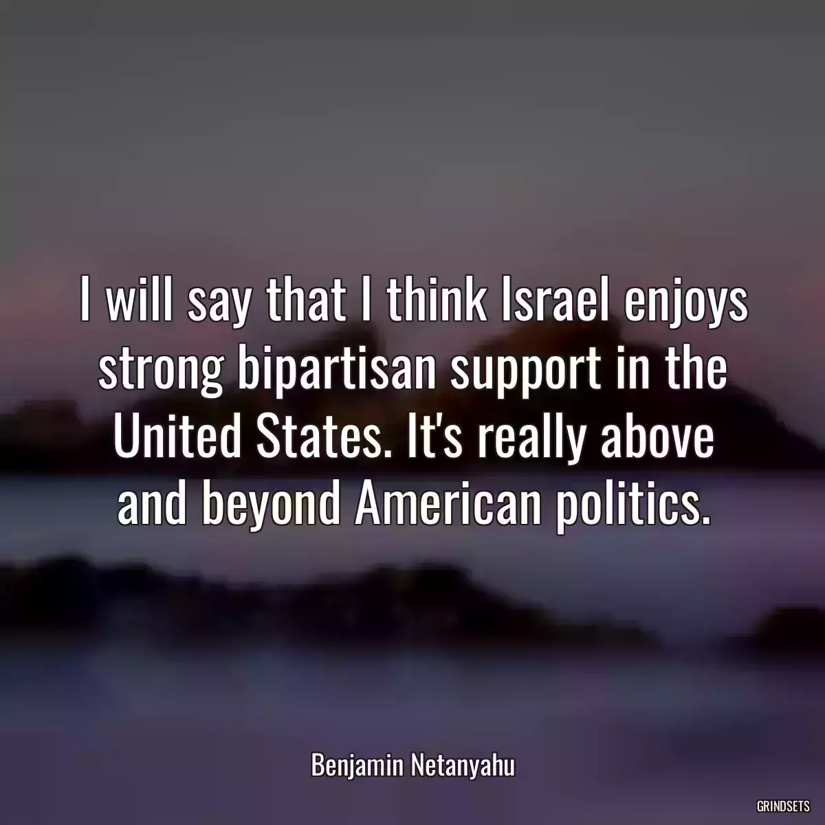 I will say that I think Israel enjoys strong bipartisan support in the United States. It\'s really above and beyond American politics.