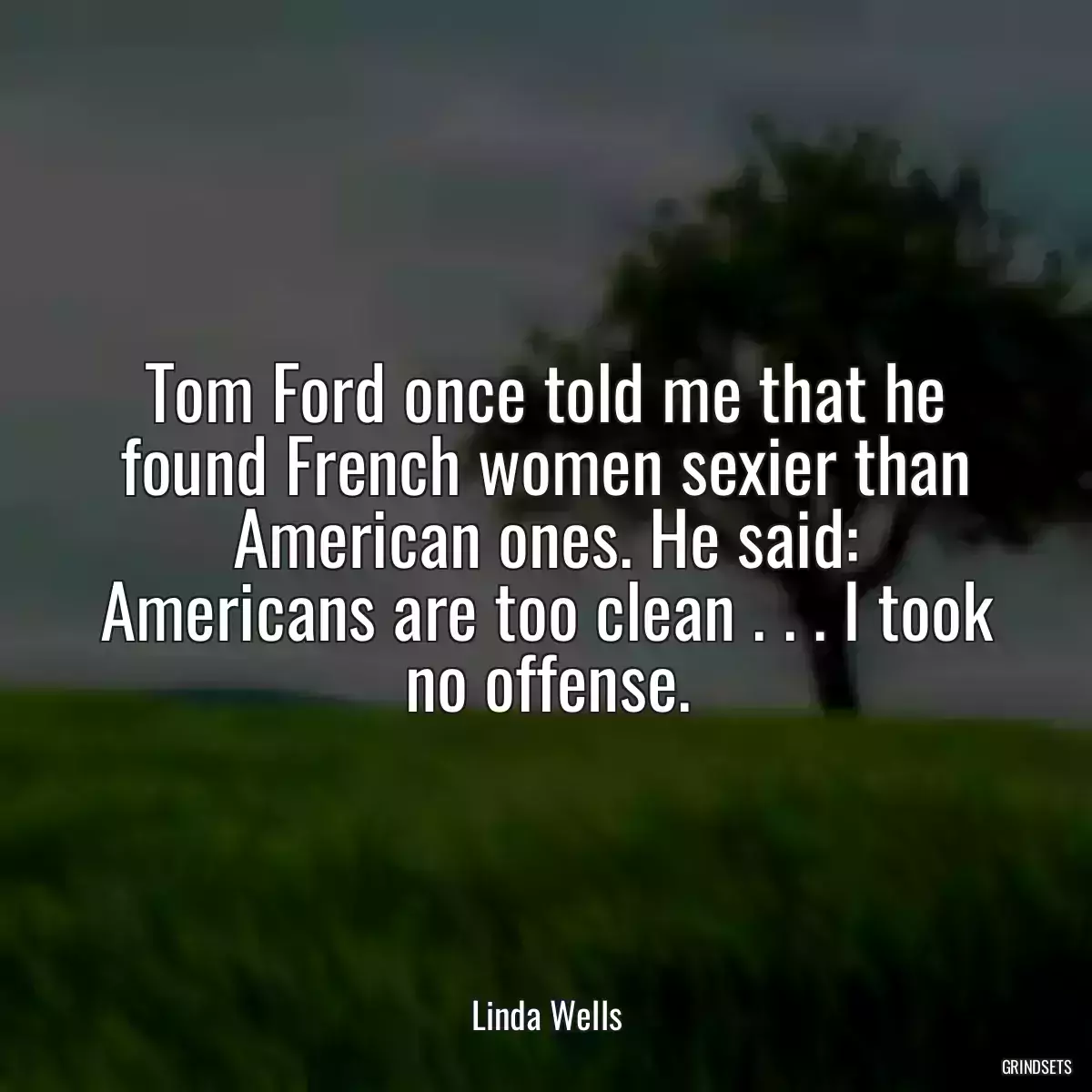 Tom Ford once told me that he found French women sexier than American ones. He said: Americans are too clean . . . I took no offense.