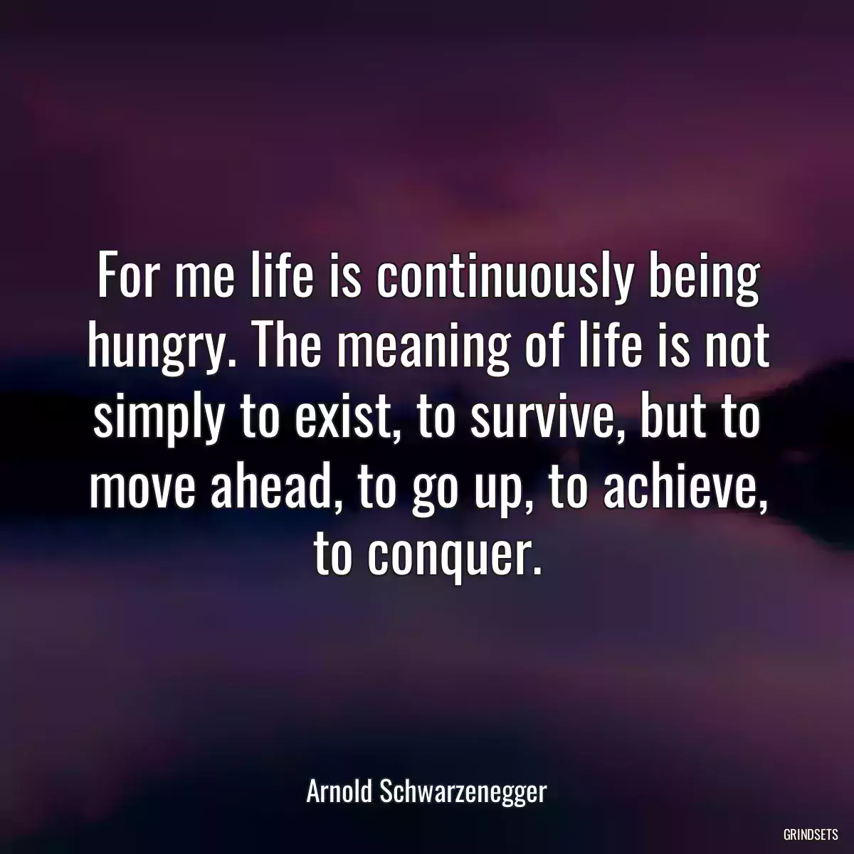 For me life is continuously being hungry. The meaning of life is not simply to exist, to survive, but to move ahead, to go up, to achieve, to conquer.