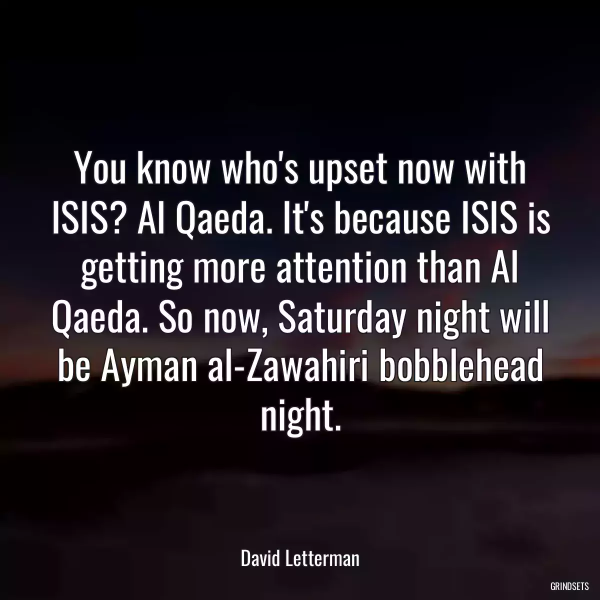 You know who\'s upset now with ISIS? Al Qaeda. It\'s because ISIS is getting more attention than Al Qaeda. So now, Saturday night will be Ayman al-Zawahiri bobblehead night.