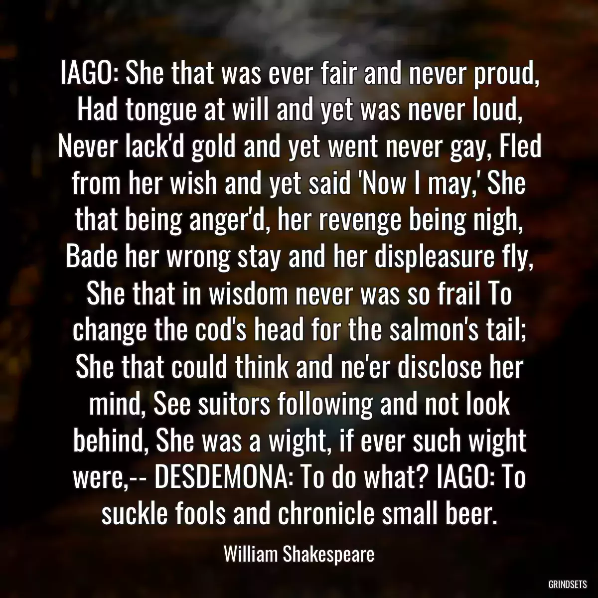 IAGO: She that was ever fair and never proud, Had tongue at will and yet was never loud, Never lack\'d gold and yet went never gay, Fled from her wish and yet said \'Now I may,\' She that being anger\'d, her revenge being nigh, Bade her wrong stay and her displeasure fly, She that in wisdom never was so frail To change the cod\'s head for the salmon\'s tail; She that could think and ne\'er disclose her mind, See suitors following and not look behind, She was a wight, if ever such wight were,-- DESDEMONA: To do what? IAGO: To suckle fools and chronicle small beer.