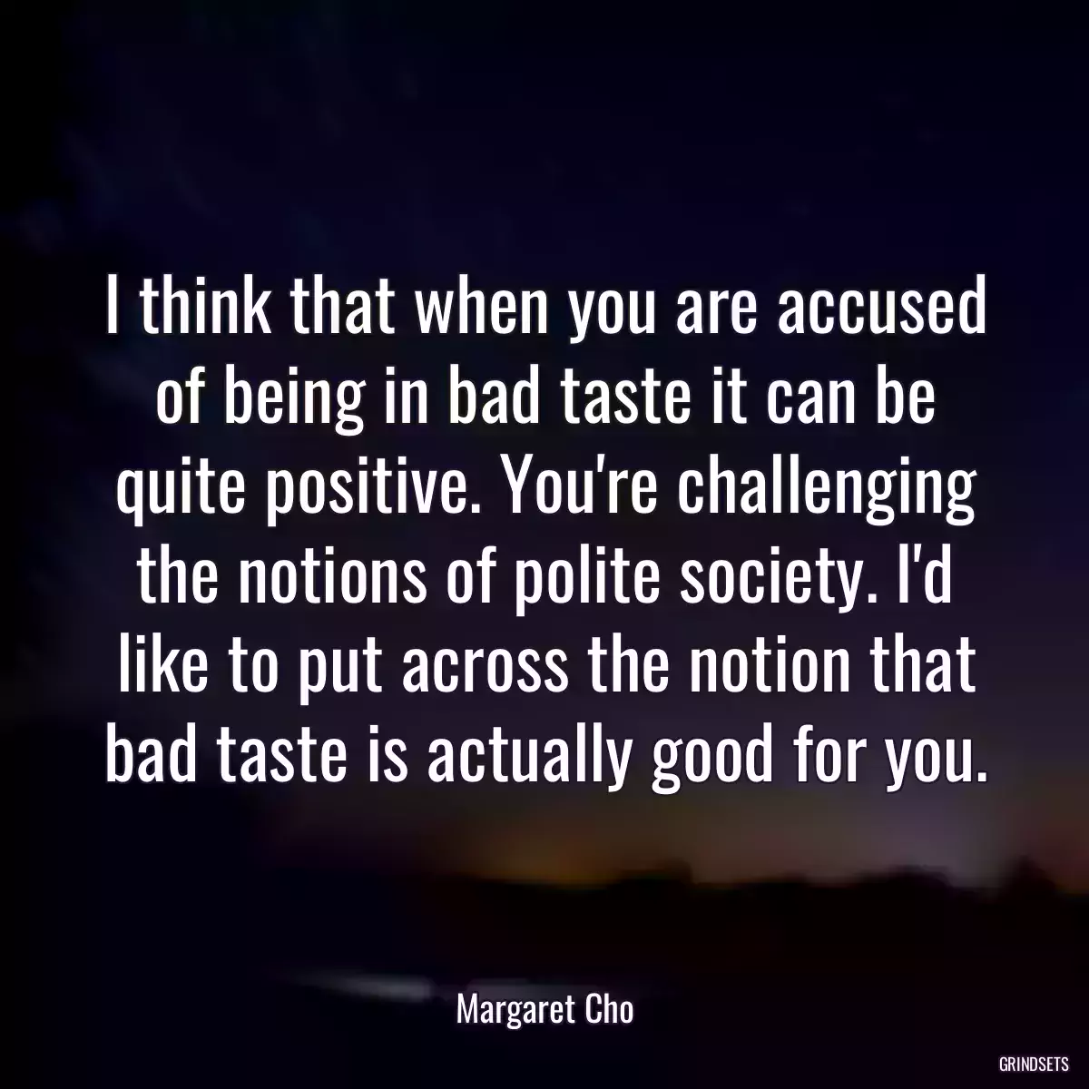 I think that when you are accused of being in bad taste it can be quite positive. You\'re challenging the notions of polite society. I\'d like to put across the notion that bad taste is actually good for you.