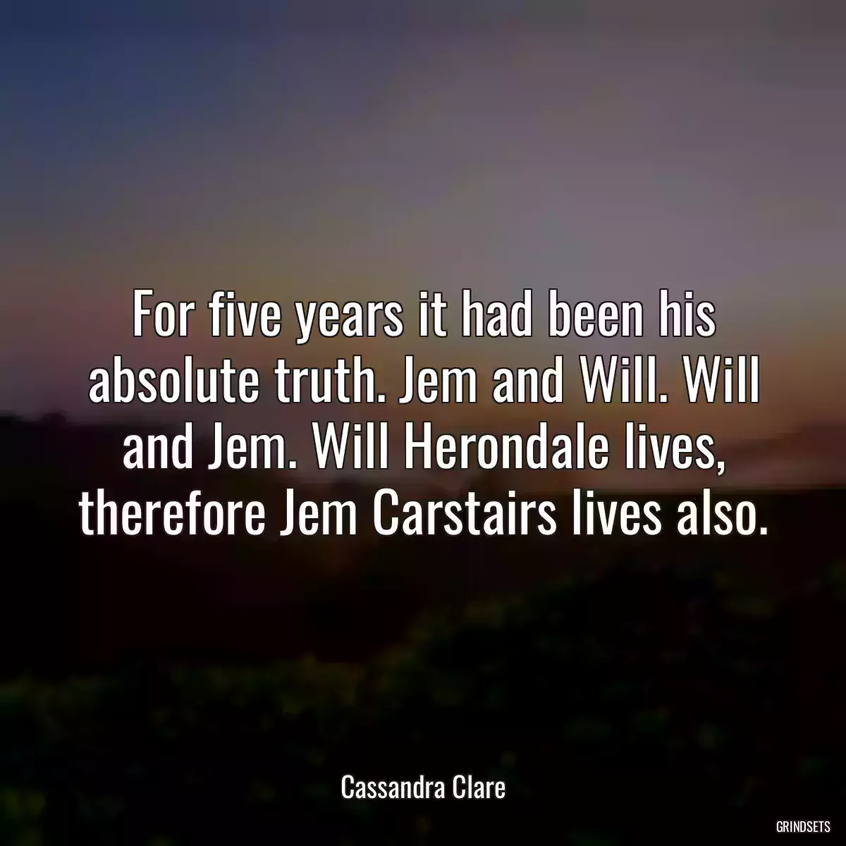 For five years it had been his absolute truth. Jem and Will. Will and Jem. Will Herondale lives, therefore Jem Carstairs lives also.