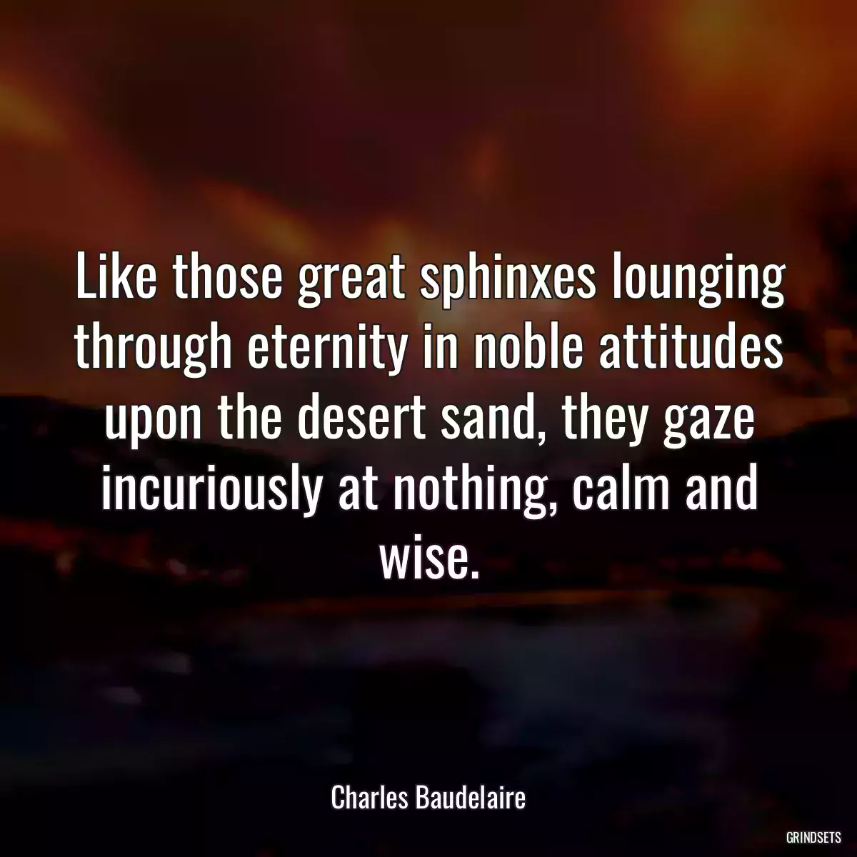 Like those great sphinxes lounging through eternity in noble attitudes upon the desert sand, they gaze incuriously at nothing, calm and wise.