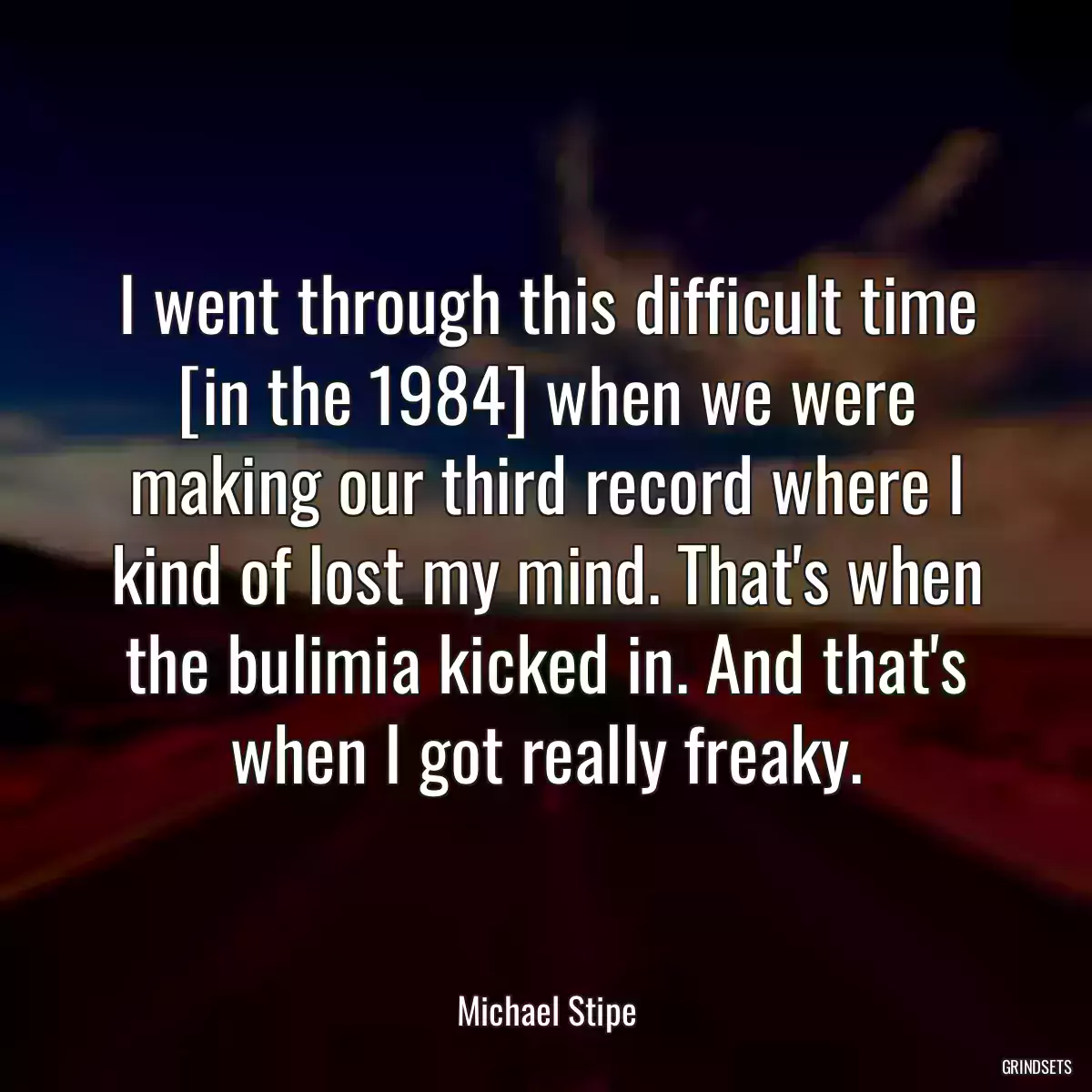 I went through this difficult time [in the 1984] when we were making our third record where I kind of lost my mind. That\'s when the bulimia kicked in. And that\'s when I got really freaky.