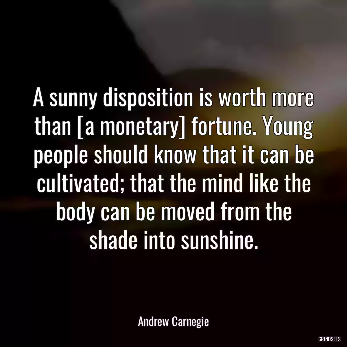 A sunny disposition is worth more than [a monetary] fortune. Young people should know that it can be cultivated; that the mind like the body can be moved from the shade into sunshine.