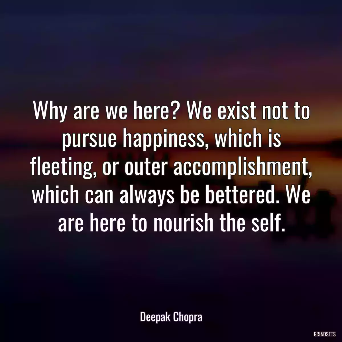 Why are we here? We exist not to pursue happiness, which is fleeting, or outer accomplishment, which can always be bettered. We are here to nourish the self.