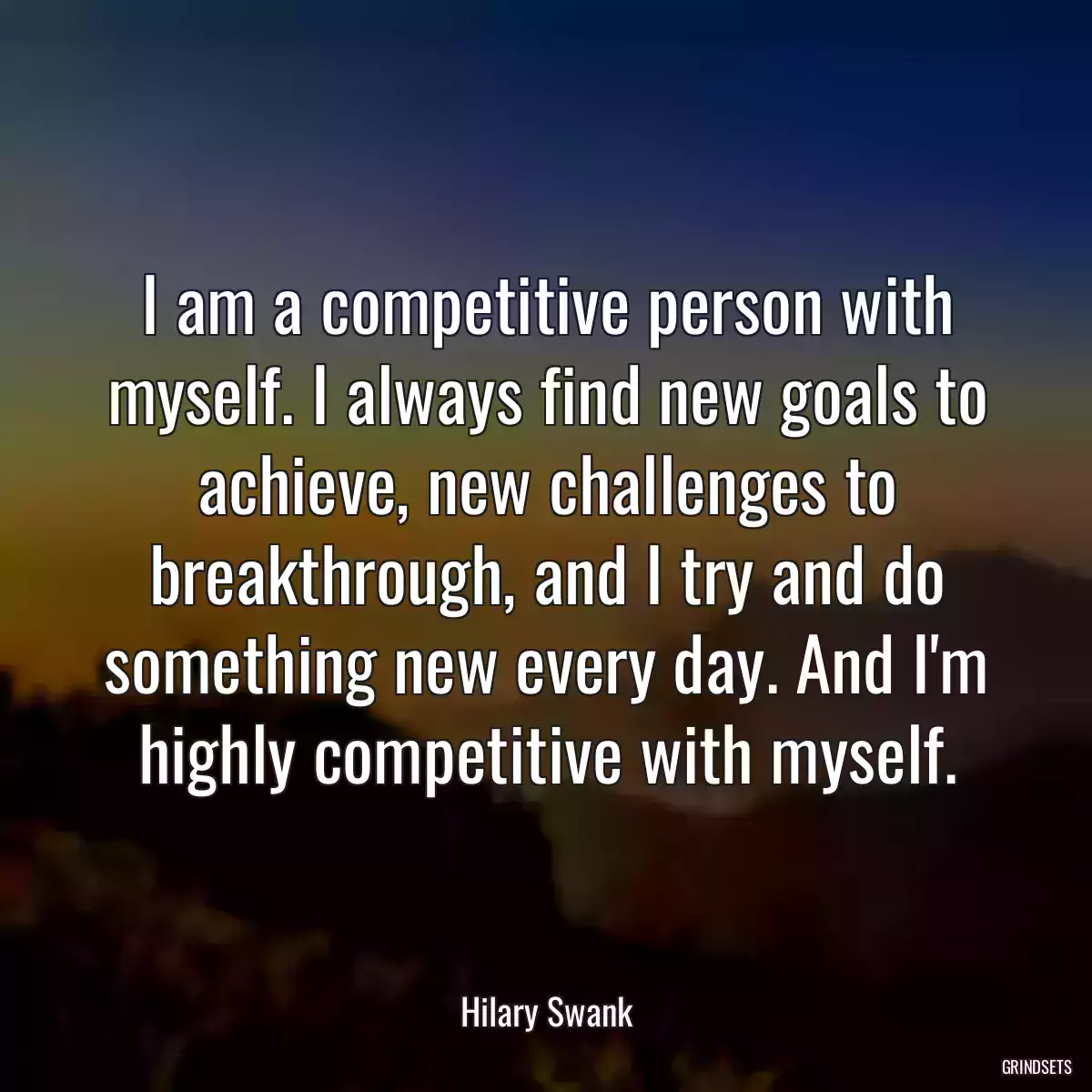 I am a competitive person with myself. I always find new goals to achieve, new challenges to breakthrough, and I try and do something new every day. And I\'m highly competitive with myself.