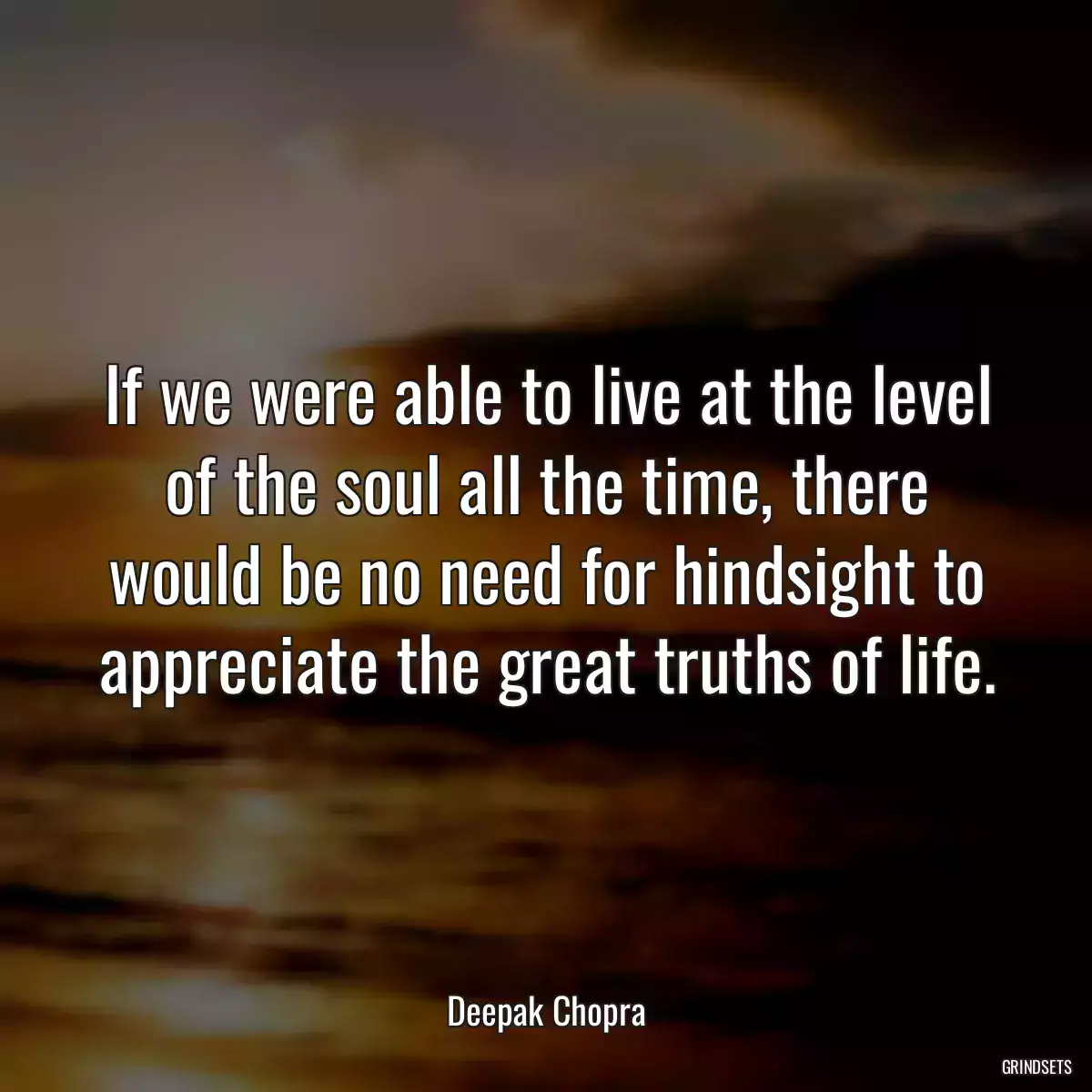 If we were able to live at the level of the soul all the time, there would be no need for hindsight to appreciate the great truths of life.