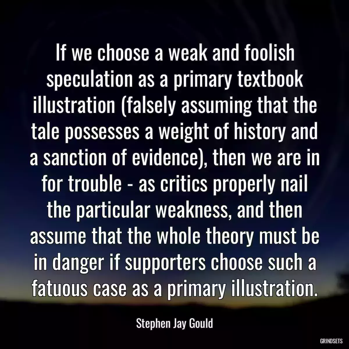 If we choose a weak and foolish speculation as a primary textbook illustration (falsely assuming that the tale possesses a weight of history and a sanction of evidence), then we are in for trouble - as critics properly nail the particular weakness, and then assume that the whole theory must be in danger if supporters choose such a fatuous case as a primary illustration.