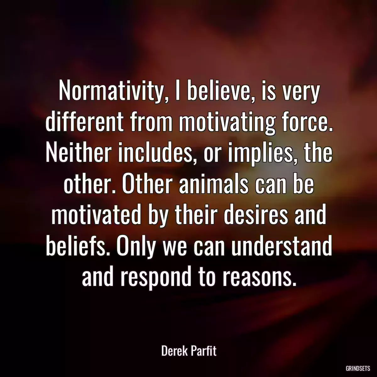 Normativity, I believe, is very different from motivating force. Neither includes, or implies, the other. Other animals can be motivated by their desires and beliefs. Only we can understand and respond to reasons.