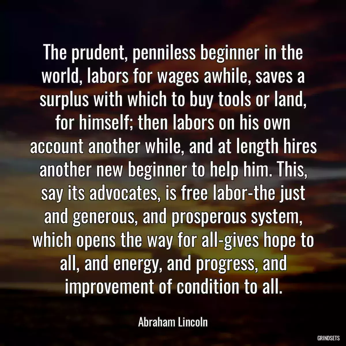 The prudent, penniless beginner in the world, labors for wages awhile, saves a surplus with which to buy tools or land, for himself; then labors on his own account another while, and at length hires another new beginner to help him. This, say its advocates, is free labor-the just and generous, and prosperous system, which opens the way for all-gives hope to all, and energy, and progress, and improvement of condition to all.