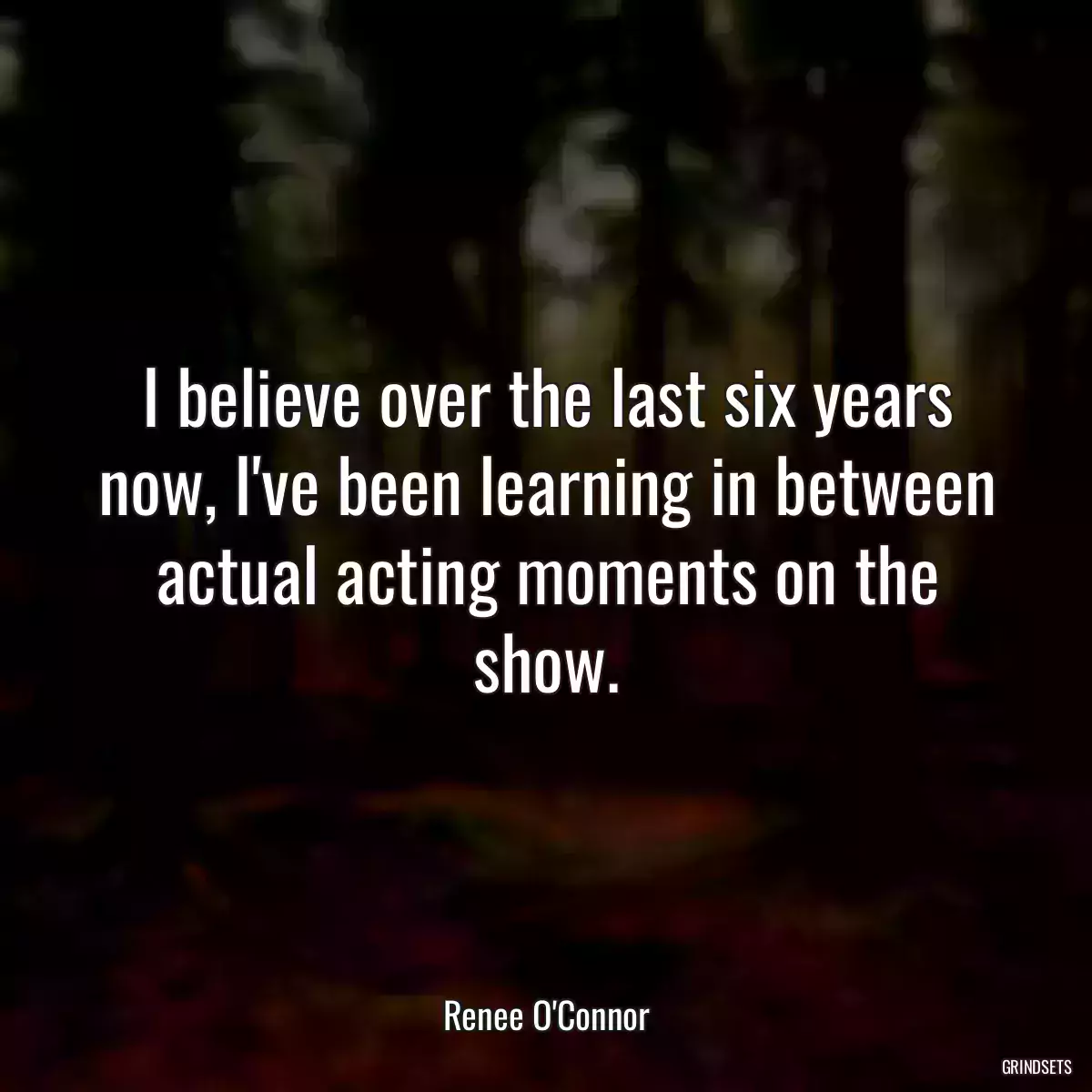 I believe over the last six years now, I\'ve been learning in between actual acting moments on the show.