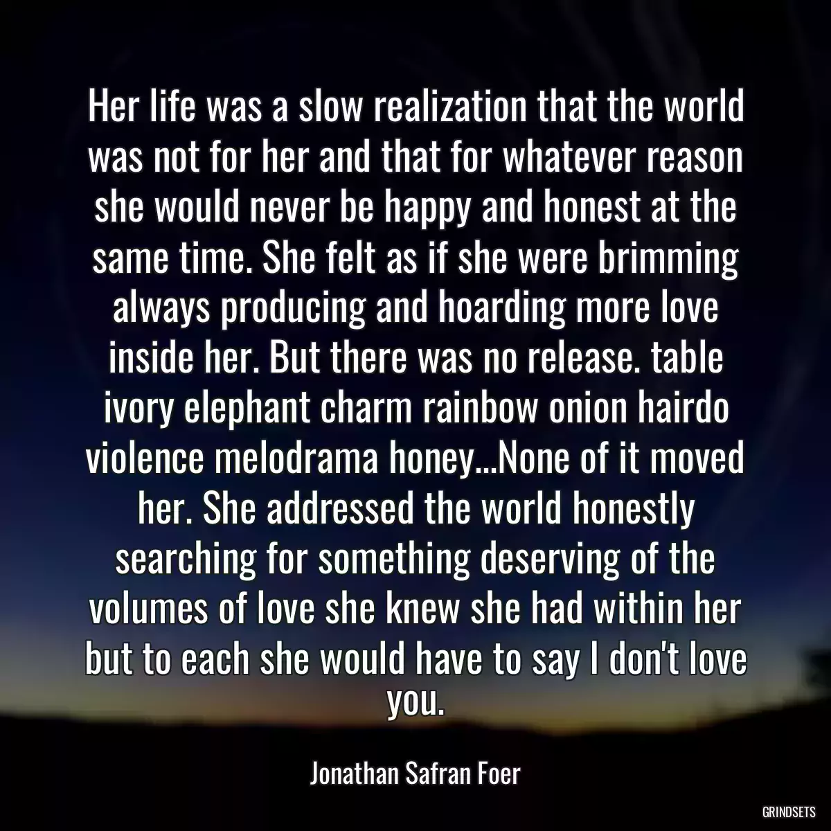 Her life was a slow realization that the world was not for her and that for whatever reason she would never be happy and honest at the same time. She felt as if she were brimming always producing and hoarding more love inside her. But there was no release. table ivory elephant charm rainbow onion hairdo violence melodrama honey...None of it moved her. She addressed the world honestly searching for something deserving of the volumes of love she knew she had within her but to each she would have to say I don\'t love you.