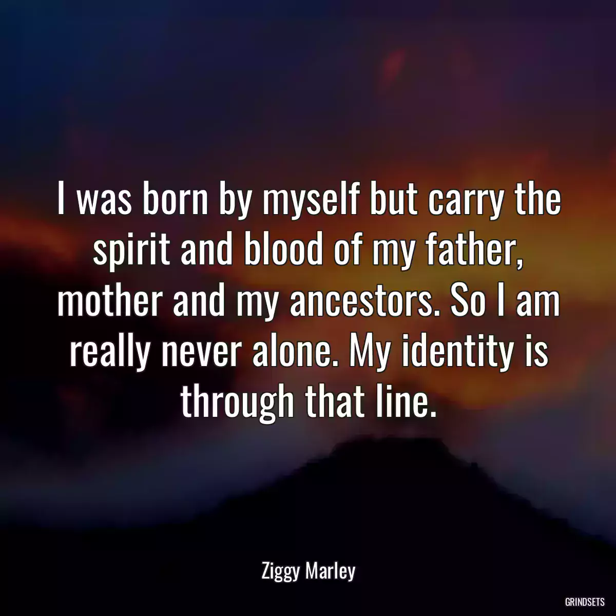 I was born by myself but carry the spirit and blood of my father, mother and my ancestors. So I am really never alone. My identity is through that line.