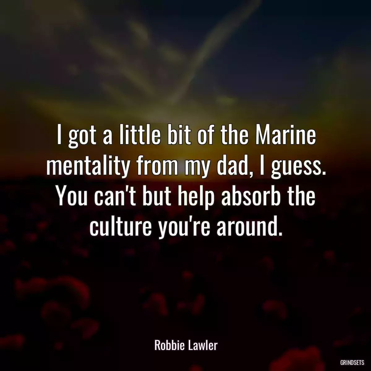 I got a little bit of the Marine mentality from my dad, I guess. You can\'t but help absorb the culture you\'re around.