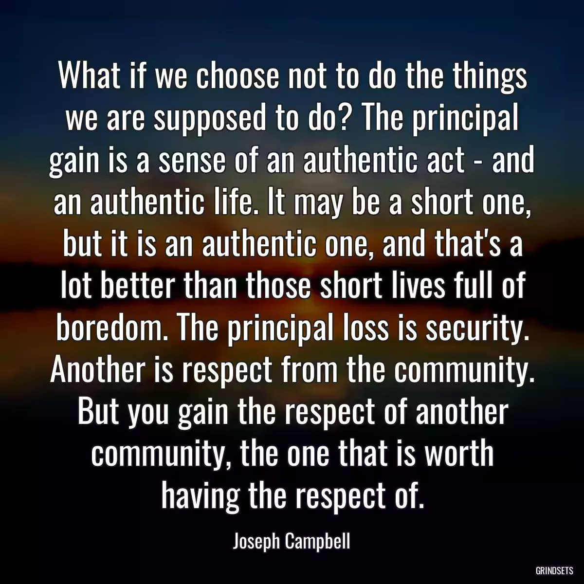 What if we choose not to do the things we are supposed to do? The principal gain is a sense of an authentic act - and an authentic life. It may be a short one, but it is an authentic one, and that\'s a lot better than those short lives full of boredom. The principal loss is security. Another is respect from the community. But you gain the respect of another community, the one that is worth having the respect of.