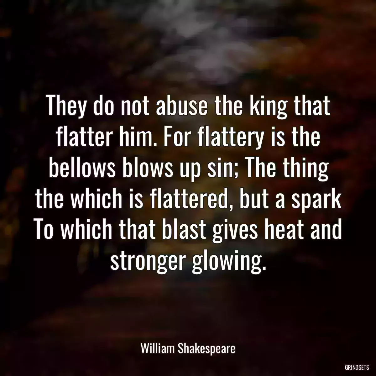 They do not abuse the king that flatter him. For flattery is the bellows blows up sin; The thing the which is flattered, but a spark To which that blast gives heat and stronger glowing.