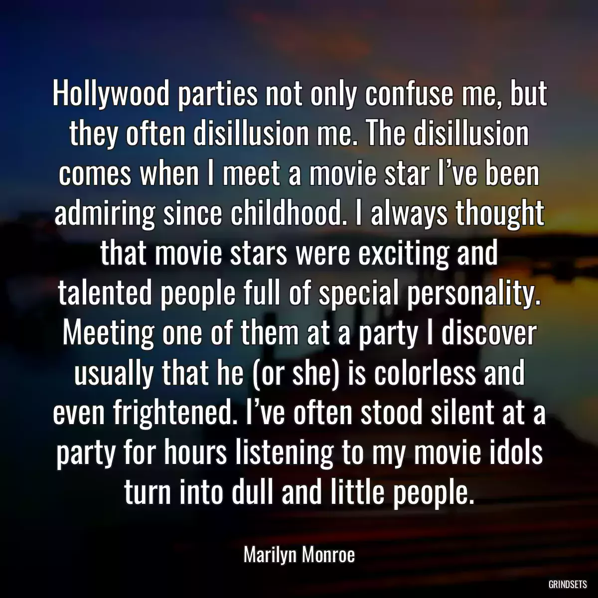 Hollywood parties not only confuse me, but they often disillusion me. The disillusion comes when I meet a movie star I’ve been admiring since childhood. I always thought that movie stars were exciting and talented people full of special personality. Meeting one of them at a party I discover usually that he (or she) is colorless and even frightened. I’ve often stood silent at a party for hours listening to my movie idols turn into dull and little people.