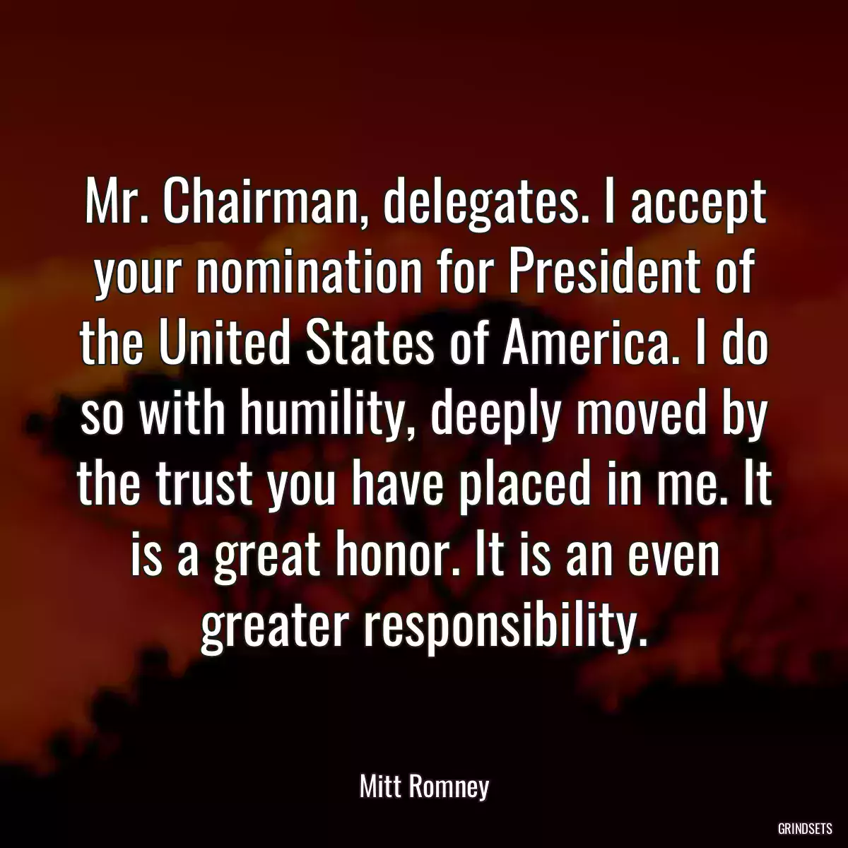 Mr. Chairman, delegates. I accept your nomination for President of the United States of America. I do so with humility, deeply moved by the trust you have placed in me. It is a great honor. It is an even greater responsibility.