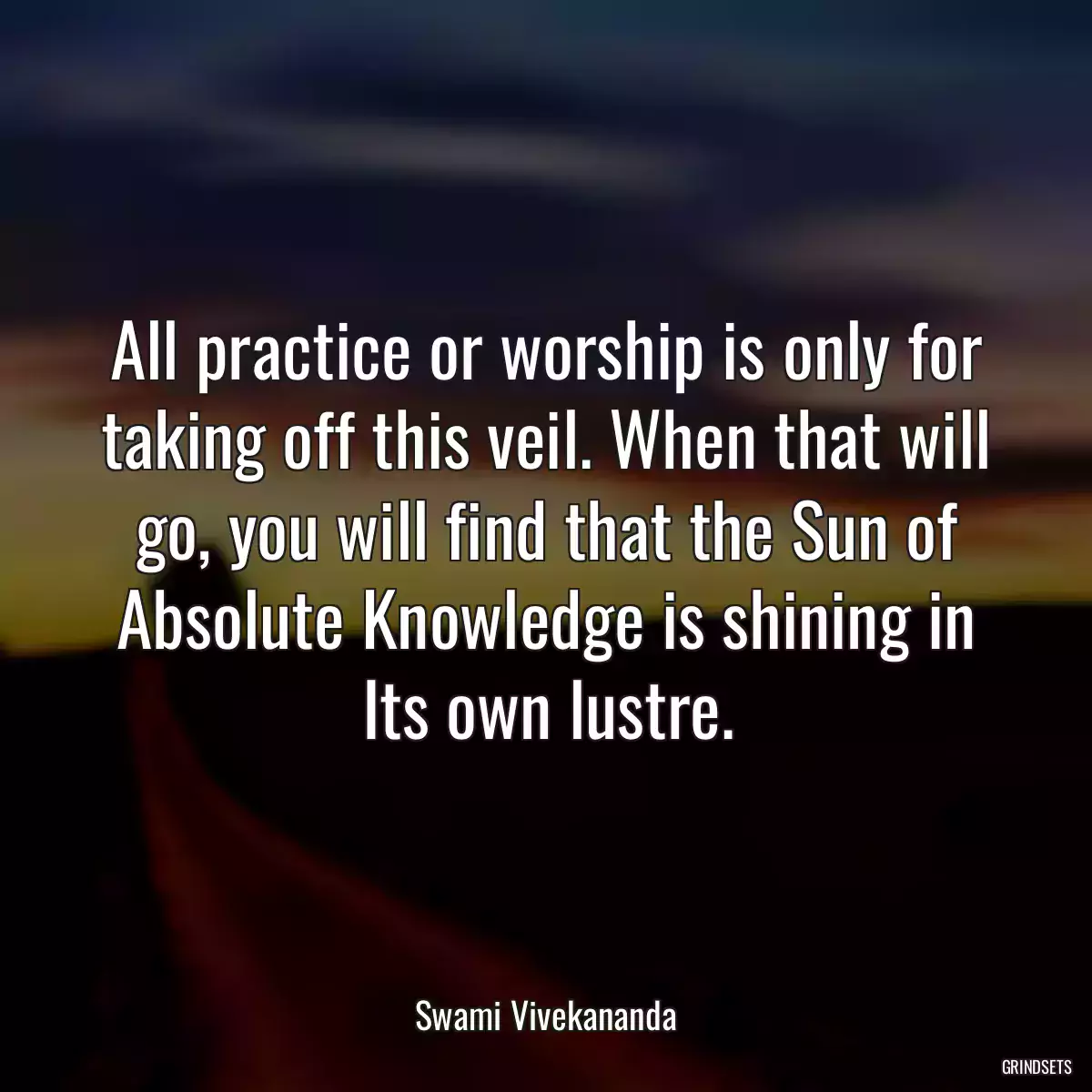 All practice or worship is only for taking off this veil. When that will go, you will find that the Sun of Absolute Knowledge is shining in Its own lustre.