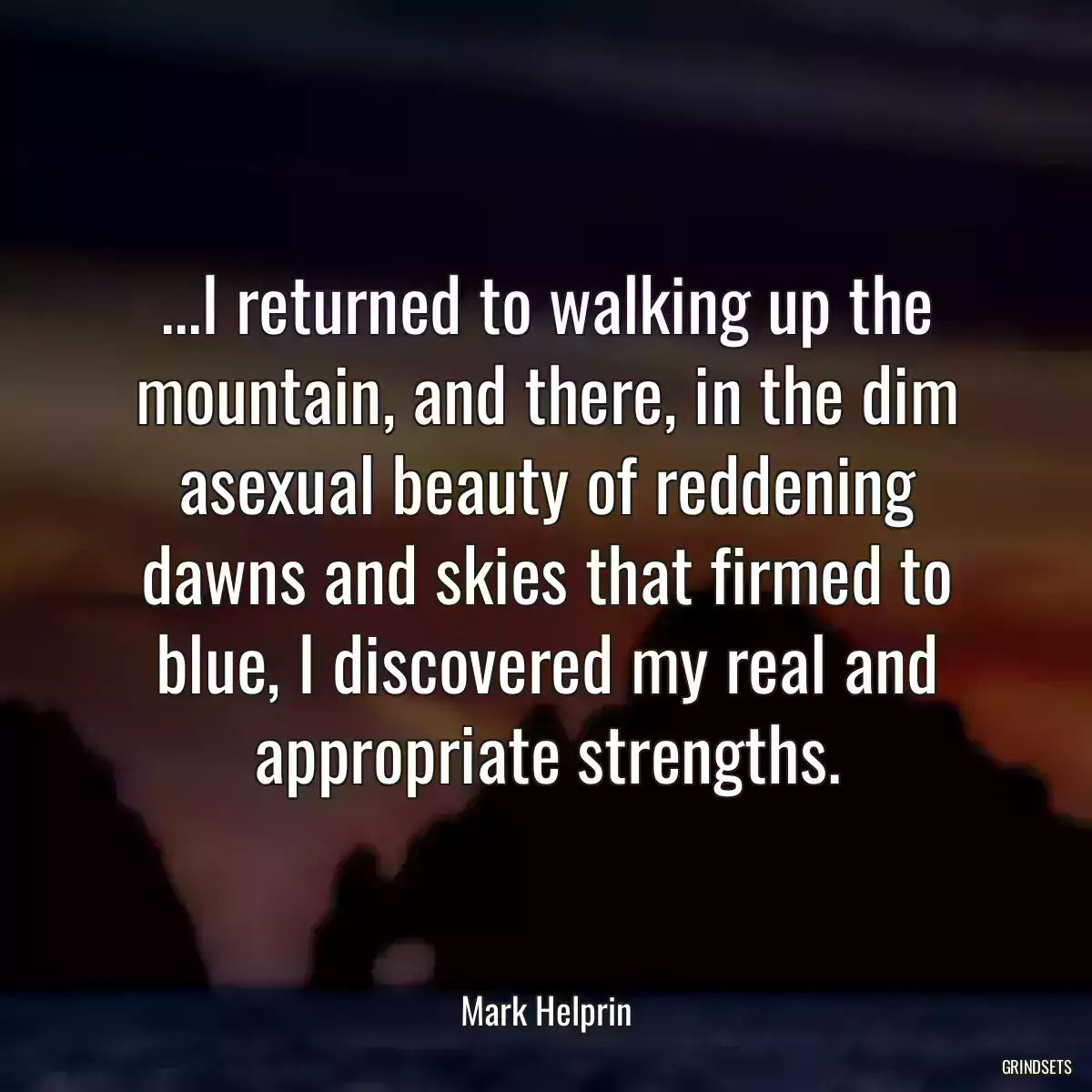 ...I returned to walking up the mountain, and there, in the dim asexual beauty of reddening dawns and skies that firmed to blue, I discovered my real and appropriate strengths.