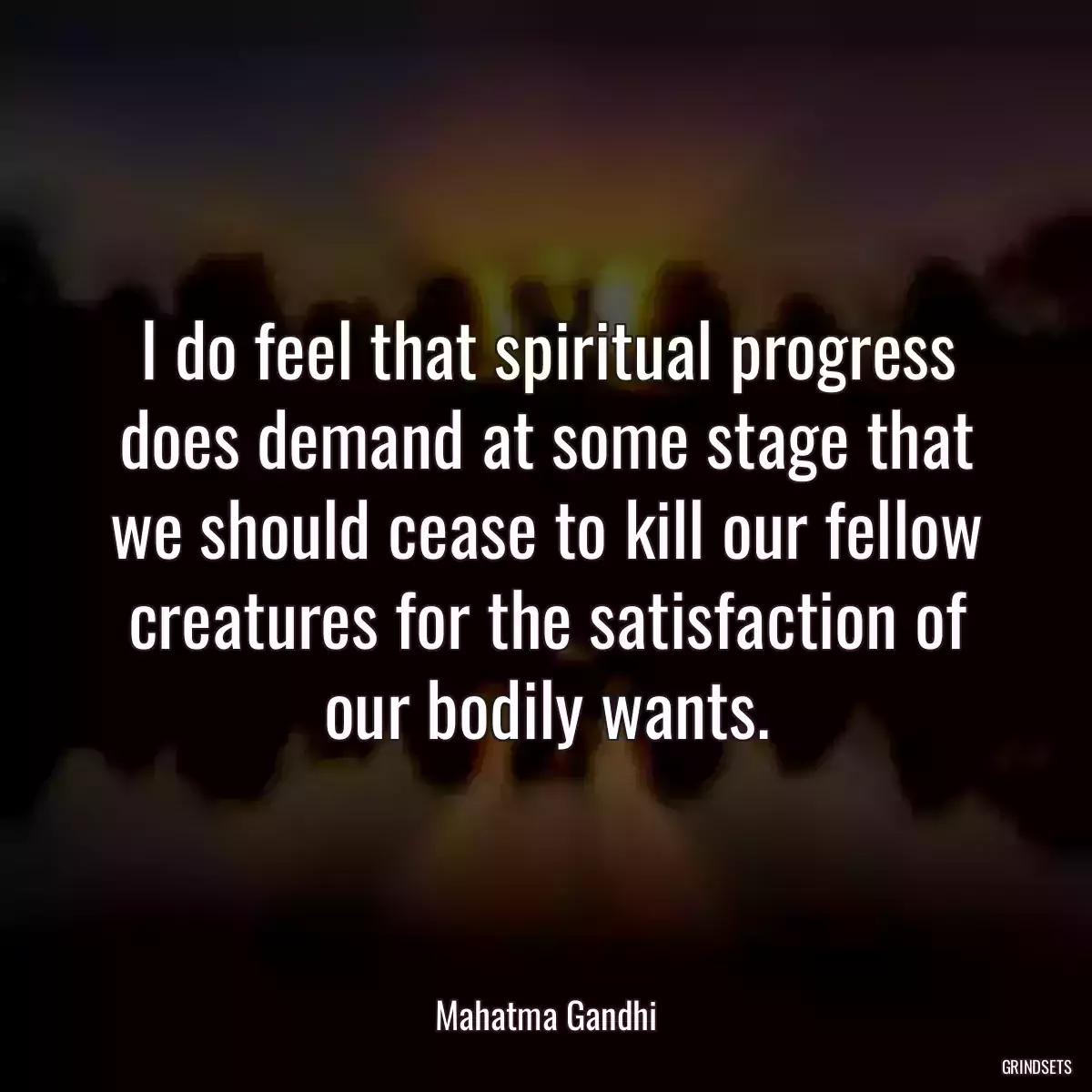 I do feel that spiritual progress does demand at some stage that we should cease to kill our fellow creatures for the satisfaction of our bodily wants.