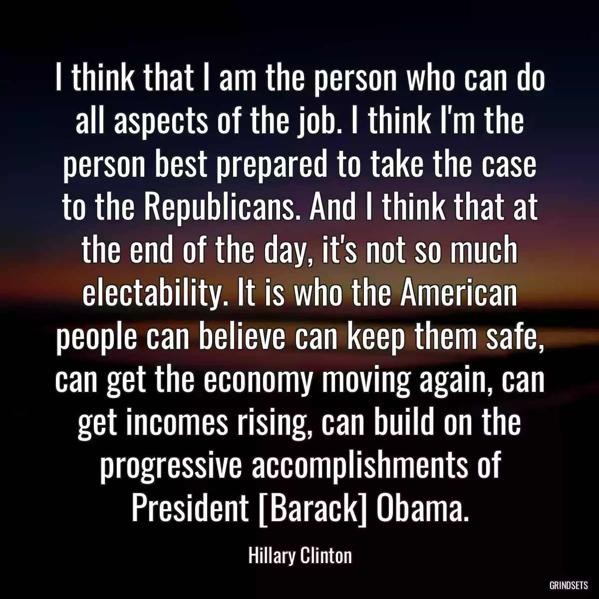 I think that I am the person who can do all aspects of the job. I think I\'m the person best prepared to take the case to the Republicans. And I think that at the end of the day, it\'s not so much electability. It is who the American people can believe can keep them safe, can get the economy moving again, can get incomes rising, can build on the progressive accomplishments of President [Barack] Obama.