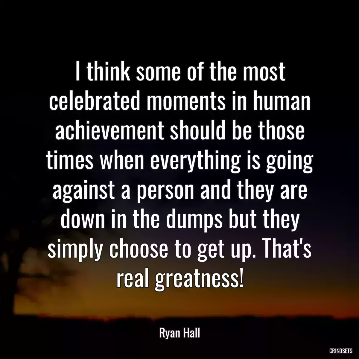 I think some of the most celebrated moments in human achievement should be those times when everything is going against a person and they are down in the dumps but they simply choose to get up. That\'s real greatness!